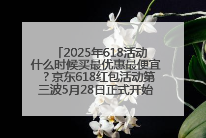 2025年618活动什么时候买最优惠最便宜？京东618红包活动第三波5月28日正式开始附满减优惠攻略一览