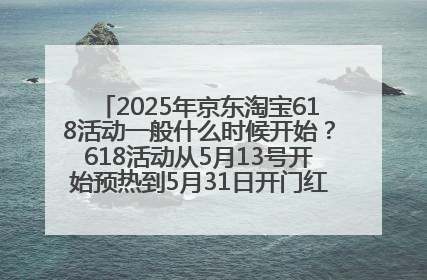 2025年京东淘宝618活动一般什么时候开始？618活动从5月13号开始预热到5月31日开门红6月20号正式结束
