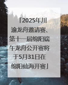 2025年川渝龙舟邀请赛、第十一届绵阳端午龙舟公开赛将于5月31日在绵阳仙海开赛