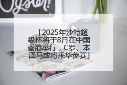 2025年沙特超级杯将于8月在中国香港举行，C罗、本泽马或将来华参赛
