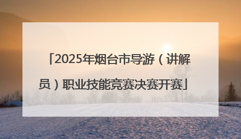 2025年烟台市导游（讲解员）职业技能竞赛决赛开赛