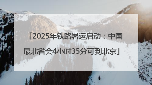 2025年铁路暑运启动：中国最北省会4小时35分可到北京
