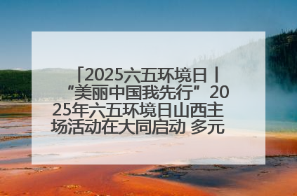 2025六五环境日丨“美丽中国我先行”2025年六五环境日山西主场活动在大同启动 多元形式绘就生态画卷