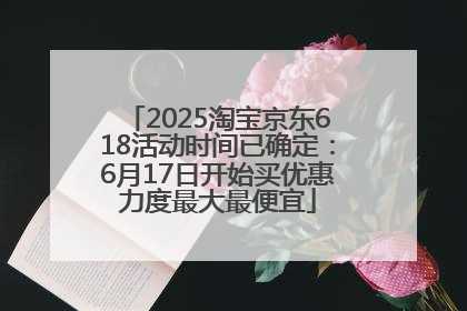 2025淘宝京东618活动时间已确定：6月17日开始买优惠力度最大最便宜