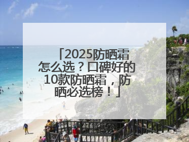 2025防晒霜怎么选？口碑好的10款防晒霜，防晒必选榜！