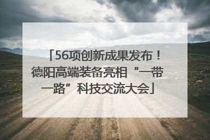 56项创新成果发布！德阳高端装备亮相“一带一路”科技交流大会