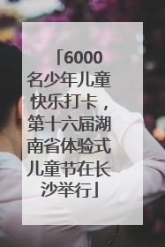 6000名少年儿童快乐打卡，第十六届湖南省体验式儿童节在长沙举行