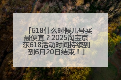 618什么时候几号买最便宜？2025淘宝京东618活动时间持续到到6月20日结束！